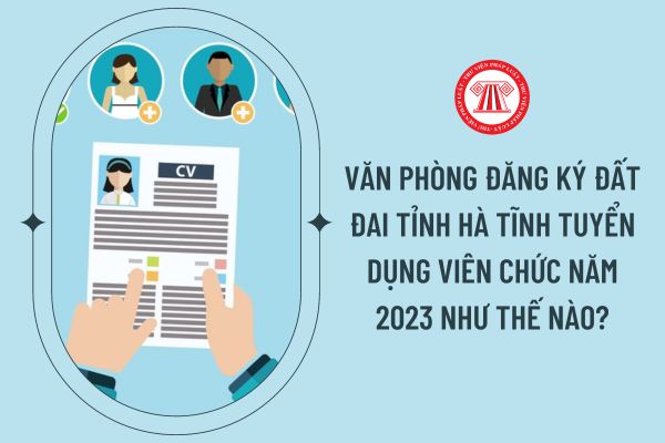 Văn phòng Đăng ký đất đai tỉnh Hà Tĩnh tuyển dụng viên chức năm 2023 như thế nào?
