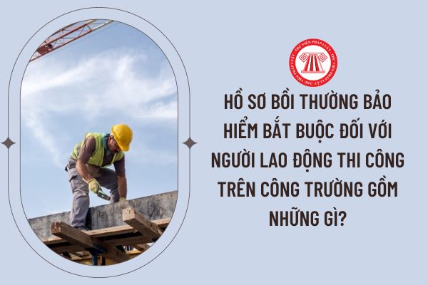 Hồ sơ bồi thường bảo hiểm bắt buộc đối với người lao động thi công trên công trường gồm những gì?