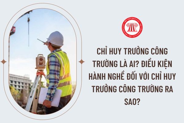 Chỉ huy trưởng công trường là ai? Điều kiện hành nghề đối với chỉ huy trưởng công trường ra sao?