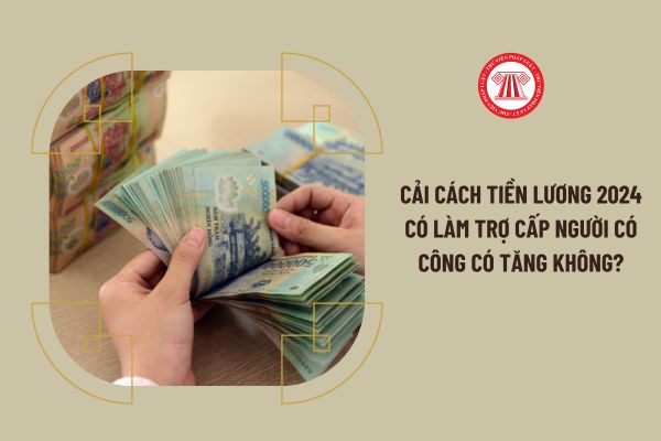 Cải cách tiền lương 2024 có làm trợ cấp người có công tăng lên hay không?