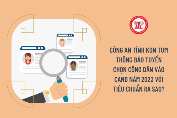 Công an tỉnh Kon Tum thông báo tuyển chọn công dân vào CAND năm 2023 với tiêu chuẩn ra sao?