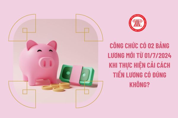 Công chức có 02 bảng lương mới từ 01/7/2024 khi thực hiện cải cách tiền lương có đúng không?