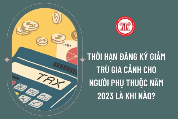 Thời hạn đăng ký giảm trừ gia cảnh cho người phụ thuộc năm 2023 là khi nào?