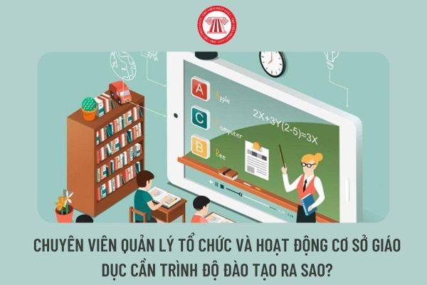 Chuyên viên quản lý tổ chức và hoạt động cơ sở giáo dục cần trình độ đào tạo ra sao?