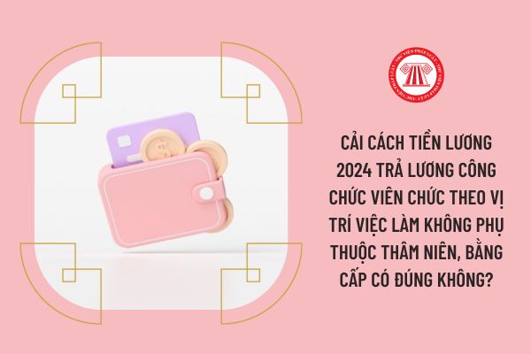 Cải cách tiền lương 2024 trả lương công chức viên chức theo vị trí việc làm không phụ thuộc thâm niên, bằng cấp có đúng không?