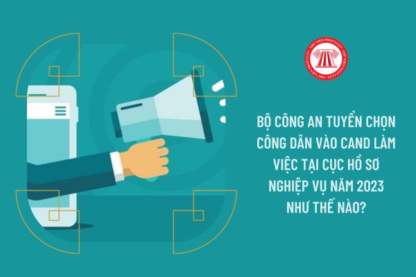 Bộ Công an tuyển chọn công dân vào CAND làm việc tại Cục Hồ sơ nghiệp vụ năm 2023 như thế nào?