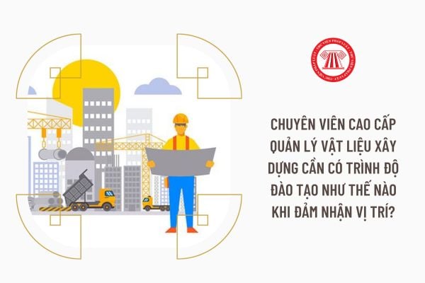 Chuyên viên cao cấp Quản lý vật liệu xây dựng cần có trình độ đào tạo như thế nào khi đảm nhận vị trí?