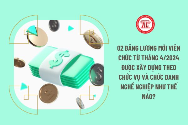 02 Bảng lương mới viên chức từ tháng 4/2024 được xây dựng theo chức vụ và chức danh nghề nghiệp như thế nào?