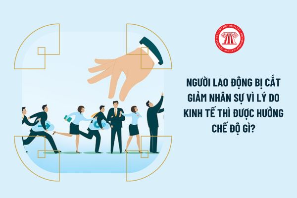 Người lao động bị cắt giảm nhân sự vì lý do kinh tế thì được hưởng chế độ gì?