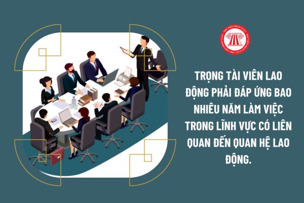 Trọng tài viên lao động phải đáp ứng bao nhiêu năm làm việc trong lĩnh vực có liên quan đến quan hệ lao động.