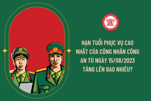 Hạn tuổi phục vụ cao nhất của Công nhân công an từ ngày 15/08/2023 tăng lên bao nhiêu?