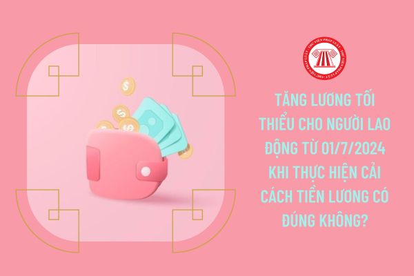 Tăng lương tối thiểu cho người lao động từ 01/7/2024 khi thực hiện cải cách tiền lương có đúng không?