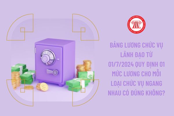 Bảng lương chức vụ lãnh đạo từ 01/7/2024 quy định 01 mức lương cho mỗi loại chức vụ ngang nhau có đúng không?