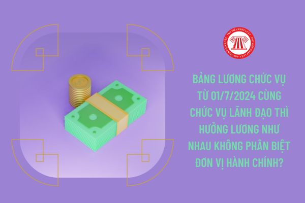 Bảng lương chức vụ từ 01/7/2024 cùng chức vụ lãnh đạo thì hưởng lương như nhau không phân biệt đơn vị hành chính?