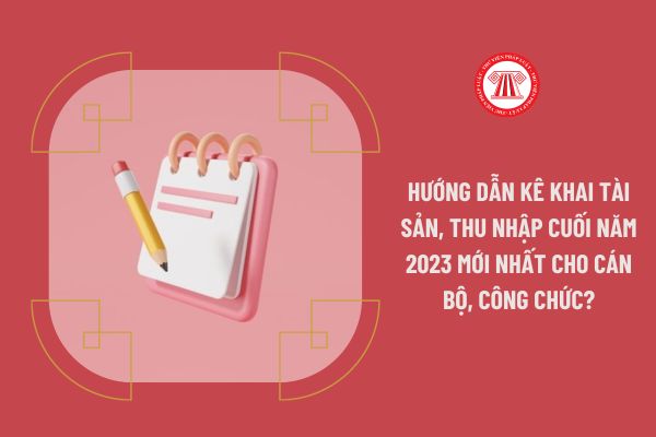 Hướng dẫn kê khai tài sản, thu nhập cuối năm 2023 mới nhất cho cán bộ, công chức?