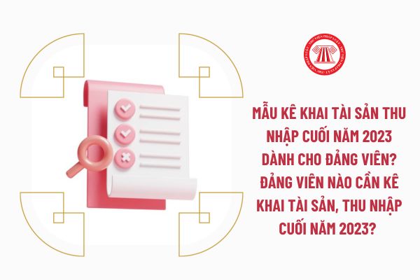 Mẫu kê khai tài sản thu nhập cuối năm 2023 dành cho đảng viên? Đảng viên nào cần kê khai tài sản, thu nhập cuối năm 2023? 