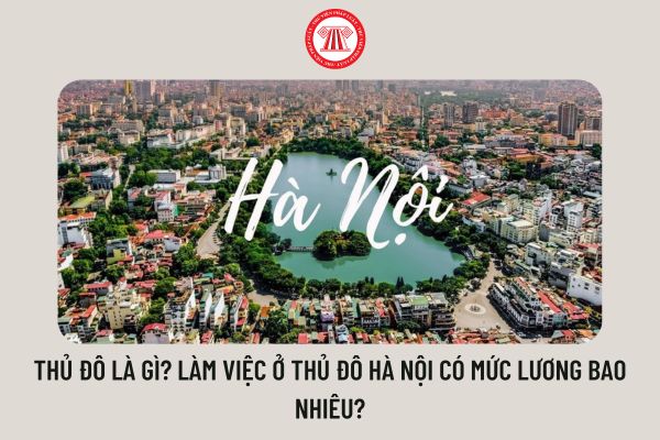 Thủ đô là gì? Làm việc ở Thủ đô Hà Nội có mức lương bao nhiêu?