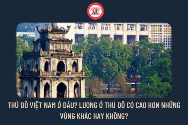 Thủ đô Việt Nam ở đâu? Lương ở Thủ đô có cao hơn những vùng khác hay không?