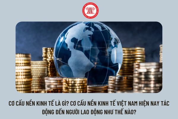 Cơ cấu nền kinh tế là gì? Cơ cấu nền kinh tế Việt Nam hiện nay tác động đến người lao động như thế nào?