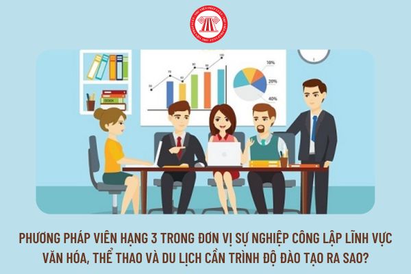 Phương pháp viên hạng 3 trong đơn vị sự nghiệp công lập lĩnh vực văn hóa, thể thao và du lịch cần trình độ đào tạo ra sao?