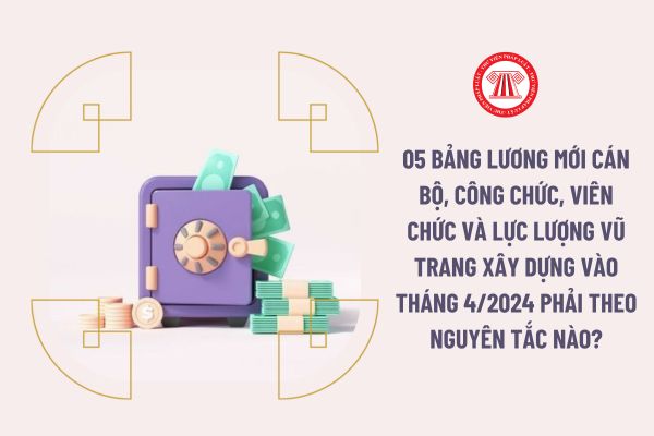 05 bảng lương mới cán bộ, công chức, viên chức và lực lượng vũ trang xây dựng vào tháng 4/2024 phải theo nguyên tắc nào?