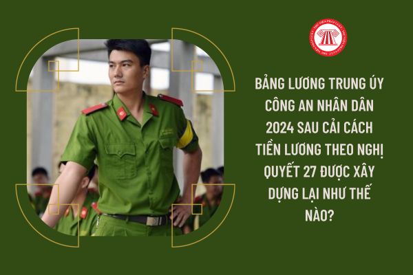 Bảng lương Trung úy Công an nhân dân 2024 sau cải cách tiền lương theo Nghị quyết 27 được xây dựng lại như thế nào?