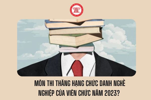 Những môn thi thăng hạng chức danh nghề nghiệp của viên chức năm 2023?