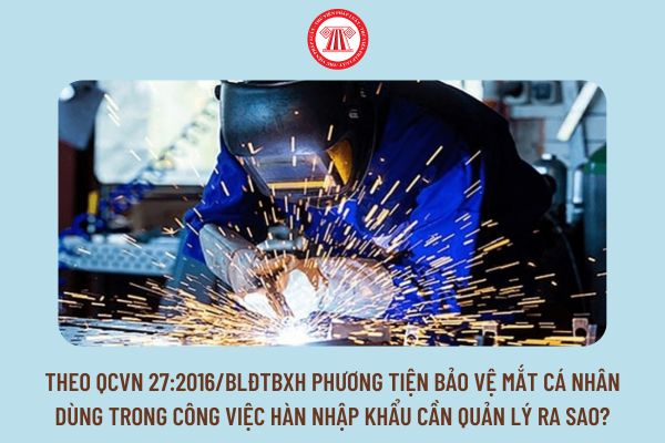 Theo QCVN 27:2016/BLĐTBXH phương tiện bảo vệ mắt cá nhân dùng trong công việc hàn nhập khẩu cần quản lý ra sao?