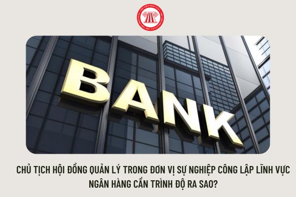 Chủ tịch Hội đồng quản lý trong đơn vị sự nghiệp công lập lĩnh vực ngân hàng cần trình độ ra sao?