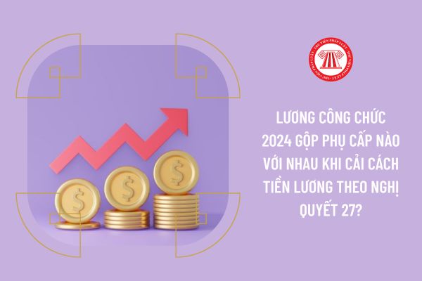 Lương công chức 2024 gộp phụ cấp nào với nhau khi cải cách tiền lương theo Nghị quyết 27?