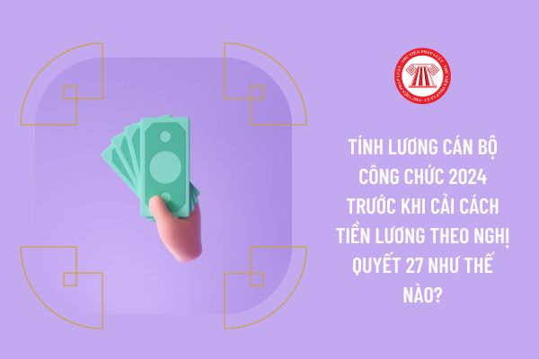 Tính lương cán bộ công chức 2024 trước khi cải cách tiền lương theo Nghị quyết 27 như thế nào?