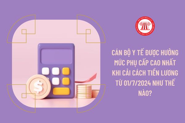 Cán bộ y tế được hưởng mức phụ cấp cao nhất khi cải cách tiền lương từ 01/7/2024 như thế nào?