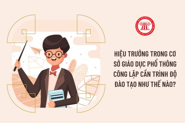 Hiệu trưởng trong cơ sở giáo dục phổ thông công lập cần trình độ đào tạo như thế nào?