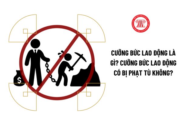 Cưỡng bức lao động là gì? Cưỡng bức lao động có bị phạt tù không?