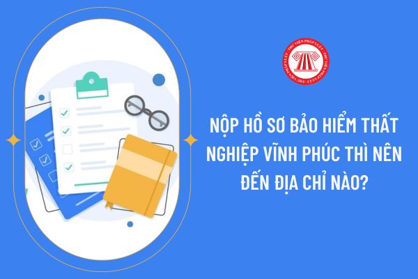 Nộp hồ sơ bảo hiểm thất nghiệp Vĩnh Phúc thì nên đến địa chỉ nào?