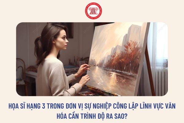 Họa sĩ hạng 3 trong đơn vị sự nghiệp công lập lĩnh vực văn hóa cần trình độ ra sao?