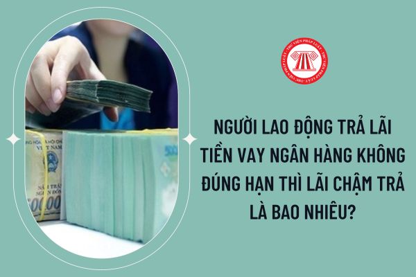 Người lao động trả lãi tiền vay ngân hàng không đúng hạn thì lãi chậm trả là bao nhiêu?