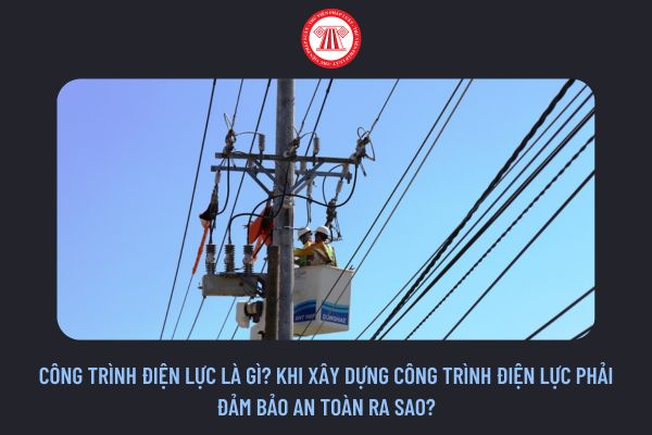 Công trình điện lực là gì? Khi xây dựng công trình điện lực phải đảm bảo an toàn ra sao?