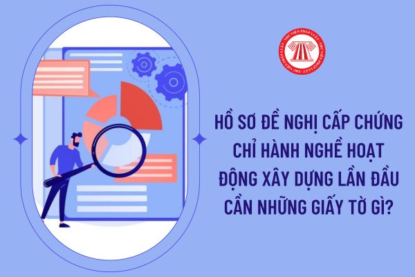 Hồ sơ đề nghị cấp chứng chỉ hành nghề hoạt động xây dựng lần đầu cần những giấy tờ gì?