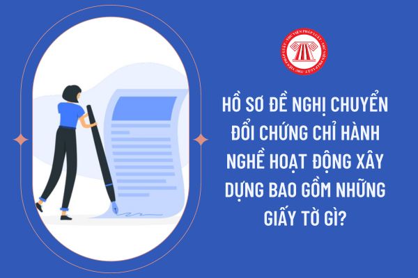 Hồ sơ đề nghị chuyển đổi chứng chỉ hành nghề hoạt động xây dựng bao gồm những giấy tờ gì?