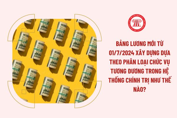 Bảng lương mới từ 01/7/2024 xây dựng dựa theo phân loại chức vụ tương đương trong hệ thống chính trị như thế nào?