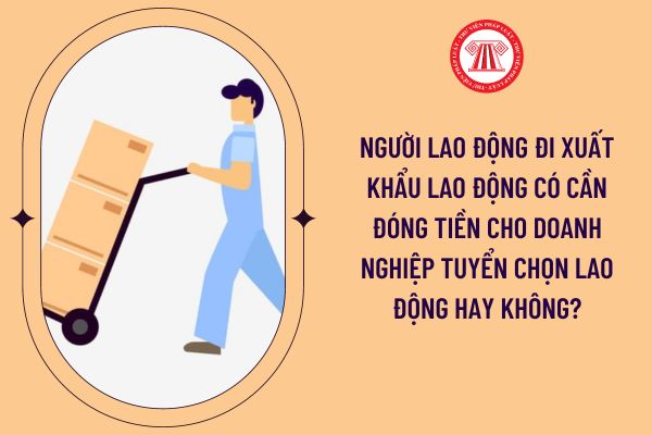 Người lao động đi xuất khẩu lao động có cần đóng tiền cho doanh nghiệp tuyển chọn lao động hay không?