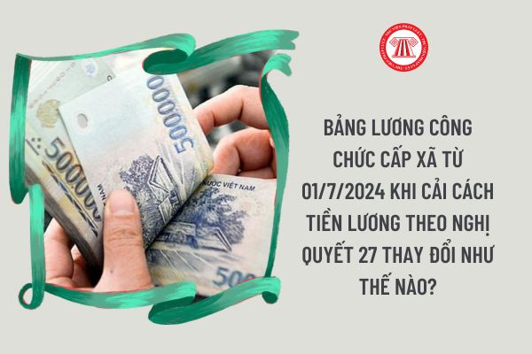 Bảng lương công chức cấp xã từ 01/7/2024 khi cải cách tiền lương theo Nghị quyết 27 thay đổi như thế nào?