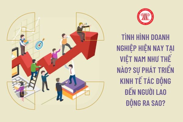Tình hình doanh nghiệp hiện nay tại Việt Nam như thế nào? Sự phát triển kinh tế tác động đến người lao động ra sao?