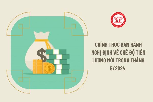 Chính thức ban hành Nghị định về chế độ tiền lương mới trong tháng 5/2024 