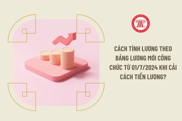 Cách tính lương theo bảng lương mới công chức từ 01/7/2024 khi cải cách tiền lương?