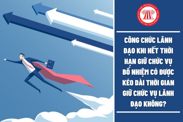 Công chức lãnh đạo khi hết thời hạn giữ chức vụ bổ nhiệm có được kéo dài thời gian giữ chức vụ lãnh đạo không?