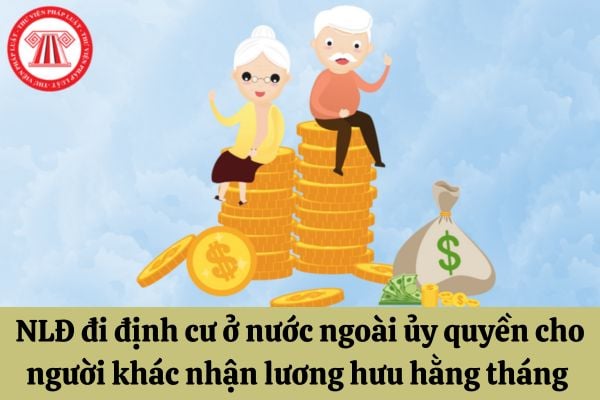 Người lao động đi định cư ở nước ngoài có thể ủy quyền cho người khác nhận lương hưu hằng tháng hay không?