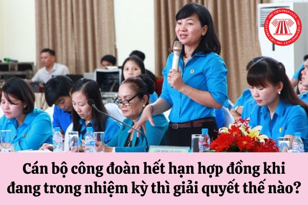 Cán bộ công đoàn hết hạn hợp đồng khi đang trong nhiệm kỳ thì giải quyết như thế nào?