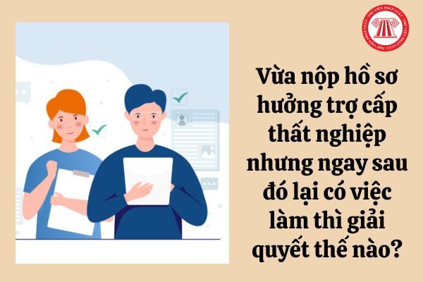 Vừa nộp hồ sơ hưởng trợ cấp thất nghiệp nhưng ngay sau đó lại có việc làm thì giải quyết thế nào?